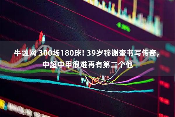 牛融网 300场180球! 39岁穆谢奎书写传奇, 中超中甲很难再有第二个他