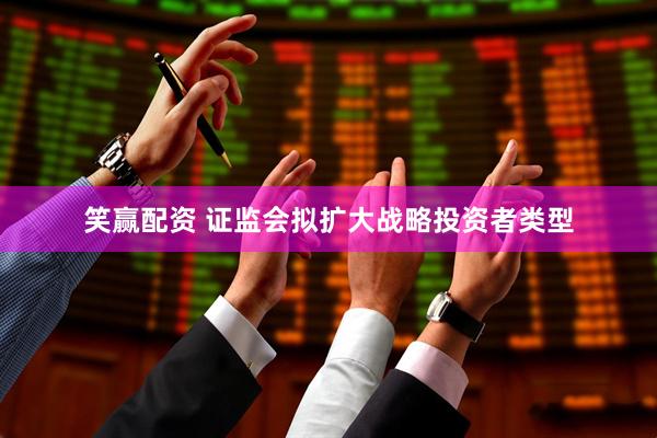 笑赢配资 证监会拟扩大战略投资者类型