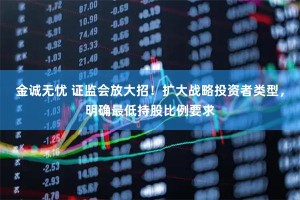 金诚无忧 证监会放大招！扩大战略投资者类型，明确最低持股比例要求