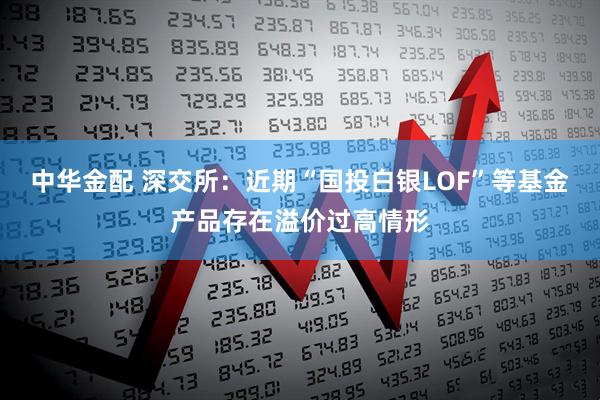 中华金配 深交所：近期“国投白银LOF”等基金产品存在溢价过高情形