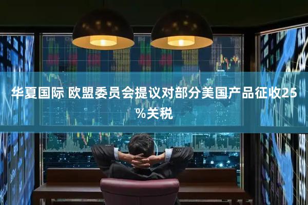 华夏国际 欧盟委员会提议对部分美国产品征收25%关税