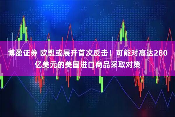 博盈证券 欧盟或展开首次反击！可能对高达280亿美元的美国进口商品采取对策
