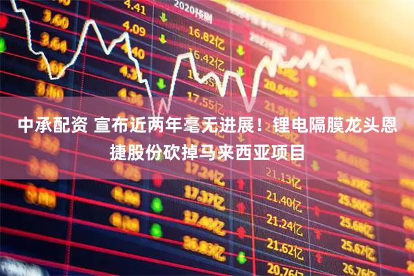 中承配资 宣布近两年毫无进展！锂电隔膜龙头恩捷股份砍掉马来西亚项目