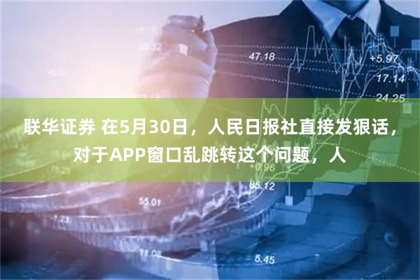 联华证券 在5月30日，人民日报社直接发狠话，对于APP窗口乱跳转这个问题，人