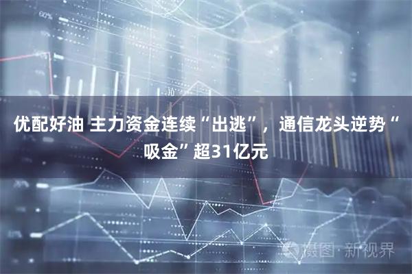 优配好油 主力资金连续“出逃”，通信龙头逆势“吸金”超31亿元