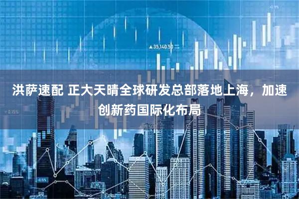 洪萨速配 正大天晴全球研发总部落地上海，加速创新药国际化布局