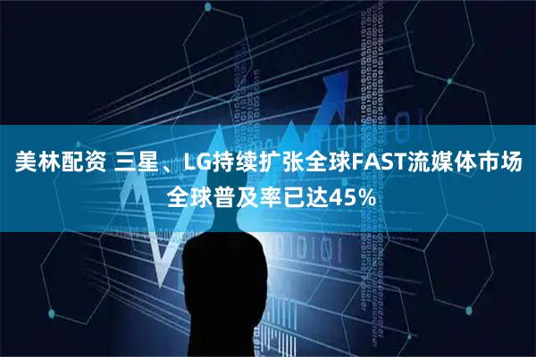 美林配资 三星、LG持续扩张全球FAST流媒体市场 全球普及率已达45%
