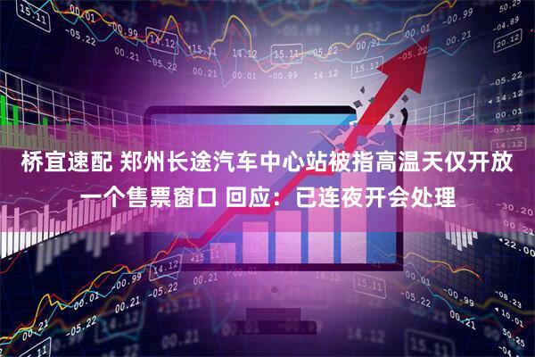 桥宜速配 郑州长途汽车中心站被指高温天仅开放一个售票窗口 回应：已连夜开会处理