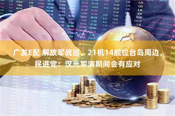 广发E配 解放军战巡，21机14舰位台岛周边，民进党：汉光军演期间会有应对