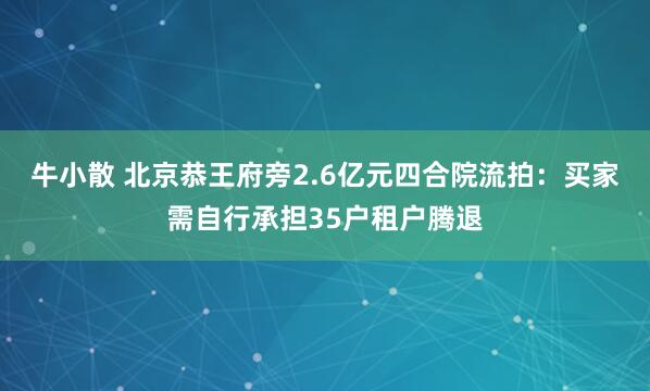 牛小散 北京恭王府旁2.6亿元四合院流拍：买家需自行承担35户租户腾退